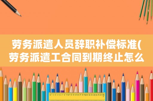 勞務派遣人員辭職補償標準(勞務派遣工合同到期終止怎么補償)
