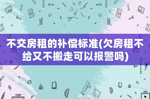 不交房租的補償標準(欠房租不給又不搬走可以報警嗎)