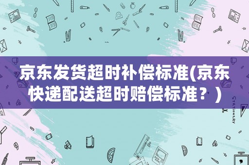 京東發貨超時補償標準(京東快遞配送超時賠償標準？)