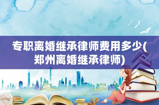 專職離婚繼承律師費用多少(鄭州離婚繼承律師)