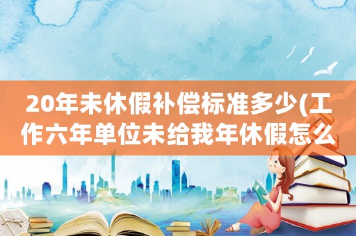 20年未休假補償標準多少(工作六年單位未給我年休假怎么辦？)