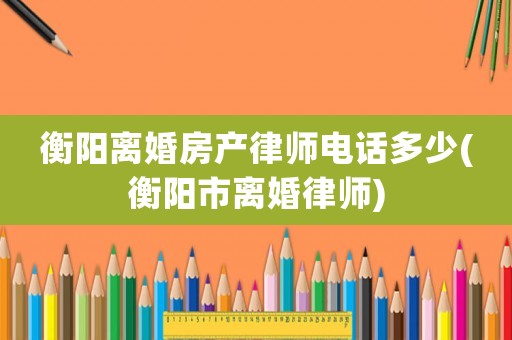 衡陽離婚房產律師電話多少(衡陽市離婚律師)