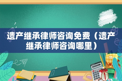 遺產繼承律師咨詢免費（遺產繼承律師咨詢哪里）