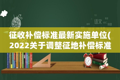 征收補償標準最新實施單位(2022關于調整征地補償標準的通知)