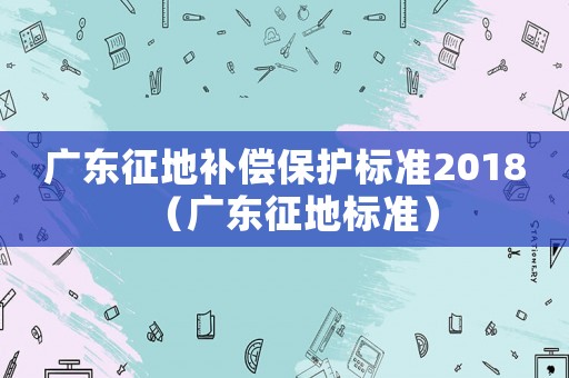 廣東征地補(bǔ)償保護(hù)標(biāo)準(zhǔn)2018（廣東征地標(biāo)準(zhǔn)）