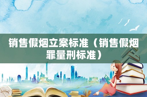 銷售假煙立案標準（銷售假煙罪量刑標準）