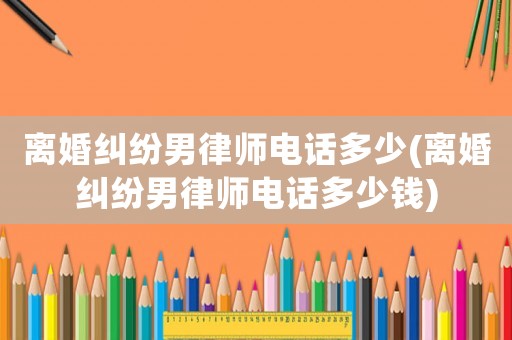 離婚糾紛男律師電話多少(離婚糾紛男律師電話多少錢)