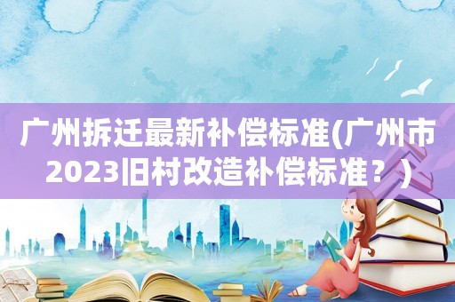 廣州拆遷最新補償標準(廣州市2023舊村改造補償標準？)