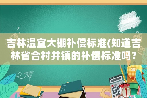 吉林溫室大棚補償標準(知道吉林省合村并鎮的補償標準嗎？)