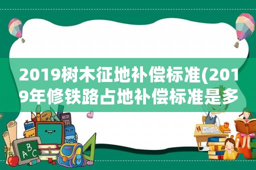 2019樹木征地補償標準(2019年修鐵路占地補償標準是多少一畝？)