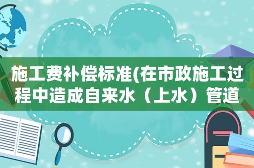 施工費補償標準(在市政施工過程中造成自來水（上水）管道如何賠償？是否有標準？)