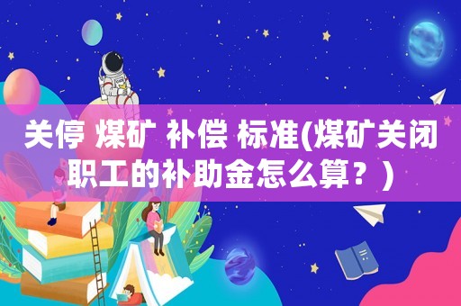 關停 煤礦 補償 標準(煤礦關閉職工的補助金怎么算？)