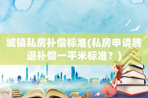 城鎮(zhèn)私房補(bǔ)償標(biāo)準(zhǔn)(私房申請(qǐng)騰退補(bǔ)償一平米標(biāo)準(zhǔn)？)