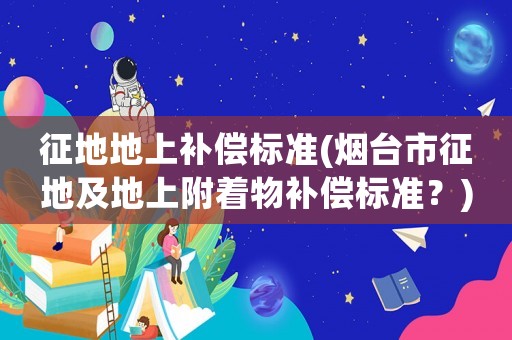 征地地上補(bǔ)償標(biāo)準(zhǔn)(煙臺(tái)市征地及地上附著物補(bǔ)償標(biāo)準(zhǔn)？)