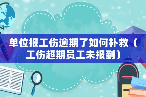 單位報工傷逾期了如何補救（工傷超期員工未報到）