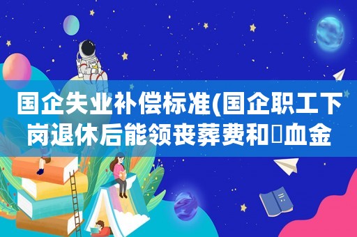 國企失業補償標準(國企職工下崗退休后能領喪葬費和撫血金嗎？)