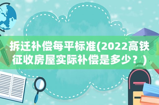 拆遷補償每平標準(2022高鐵征收房屋實際補償是多少？)