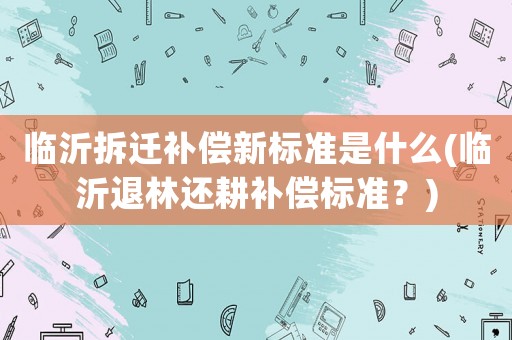 臨沂拆遷補(bǔ)償新標(biāo)準(zhǔn)是什么(臨沂退林還耕補(bǔ)償標(biāo)準(zhǔn)？)