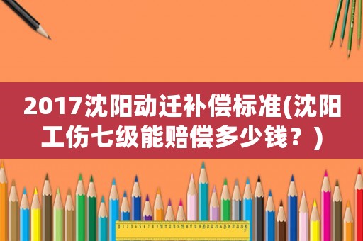 2017沈陽動遷補(bǔ)償標(biāo)準(zhǔn)(沈陽工傷七級能賠償多少錢？)