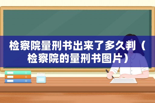 檢察院量刑書出來了多久判（檢察院的量刑書圖片）