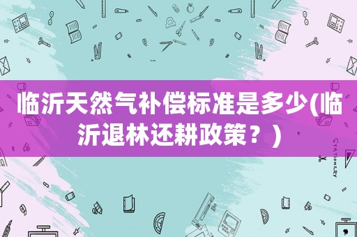臨沂天然氣補償標準是多少(臨沂退林還耕政策？)