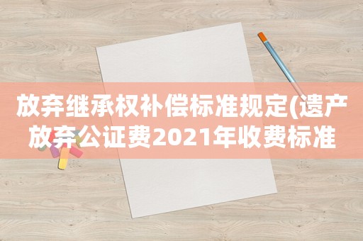 放棄繼承權補償標準規定(遺產放棄公證費2021年收費標準？)