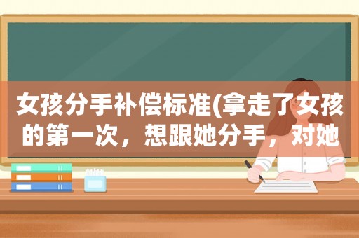 女孩分手補(bǔ)償標(biāo)準(zhǔn)(拿走了女孩的第一次，想跟她分手，對(duì)她作出一點(diǎn)經(jīng)濟(jì)補(bǔ)償是不是好一點(diǎn)？)