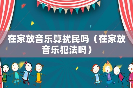 在家放音樂算擾民嗎（在家放音樂犯法嗎）