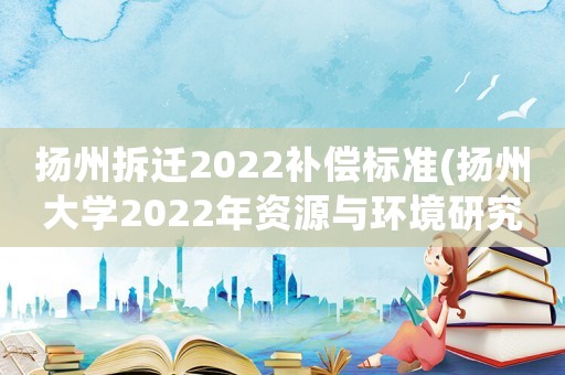 揚州拆遷2022補償標準(揚州大學2022年資源與環境研究生專業復試線是多少？)