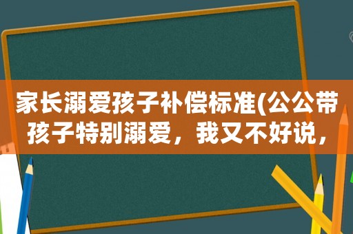 家長溺愛孩子補償標準(公公帶孩子特別溺愛，我又不好說，怎么辦？)