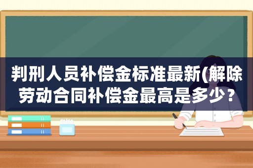 判刑人員補償金標準最新(解除勞動合同補償金最高是多少？)