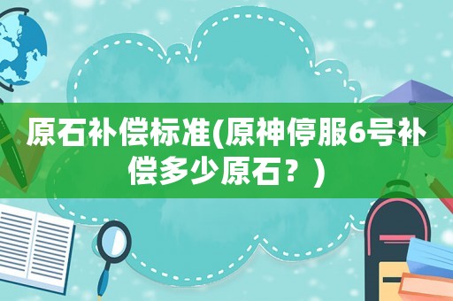原石補償標準(原神停服6號補償多少原石？)