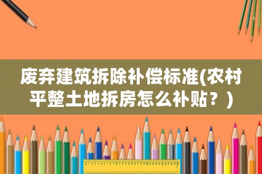廢棄建筑拆除補償標準(農村平整土地拆房怎么補貼？)