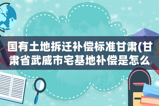 國有土地拆遷補(bǔ)償標(biāo)準(zhǔn)甘肅(甘肅省武威市宅基地補(bǔ)償是怎么樣的)