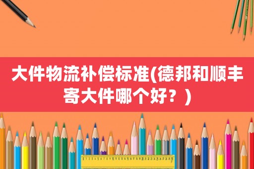 大件物流補償標準(德邦和順豐寄大件哪個好？)