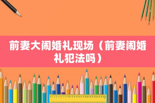 前妻大鬧婚禮現場（前妻鬧婚禮犯法嗎）