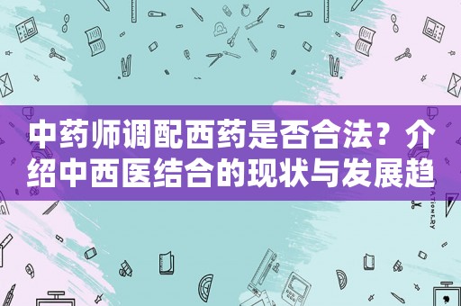中藥師調配西藥是否合法？介紹中西醫結合的現狀與發展趨勢