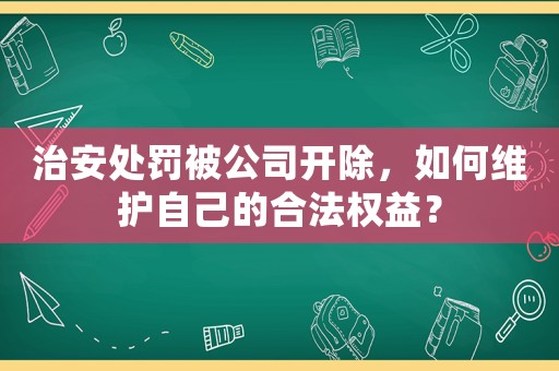治安處罰被公司開除，如何維護自己的合法權益？