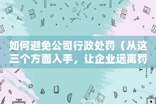 如何避免公司行政處罰（從這三個方面入手，讓企業(yè)遠離罰款）