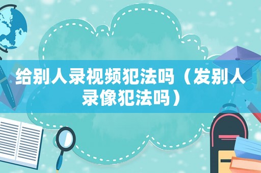 給別人錄視頻犯法嗎（發(fā)別人錄像犯法嗎）