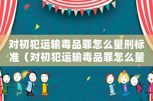 對初犯運輸毒品罪怎么量刑標準（對初犯運輸毒品罪怎么量刑）