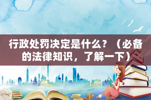 行政處罰決定是什么？（必備的法律知識(shí)，了解一下）