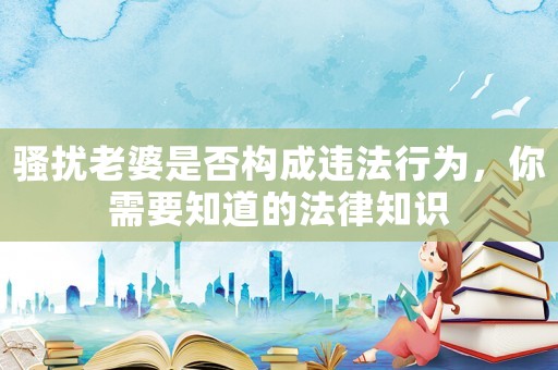 騷擾老婆是否構成違法行為，你需要知道的法律知識