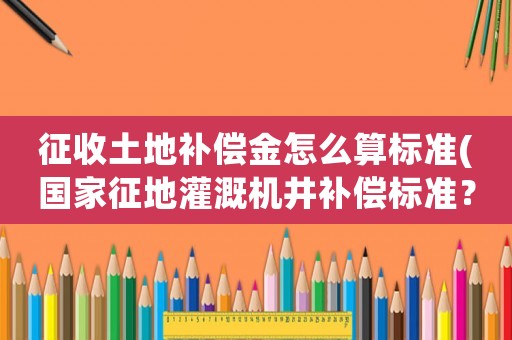 征收土地補償金怎么算標準(國家征地灌溉機井補償標準？)