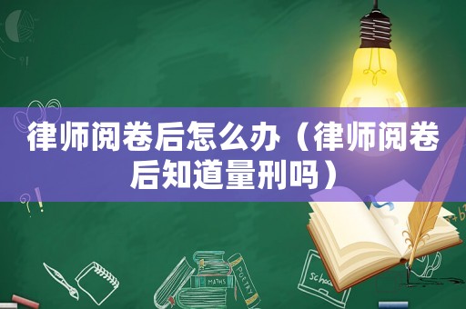 律師閱卷后怎么辦（律師閱卷后知道量刑嗎）