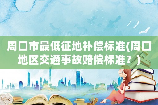 周口市最低征地補(bǔ)償標(biāo)準(zhǔn)(周口地區(qū)交通事故賠償標(biāo)準(zhǔn)？)
