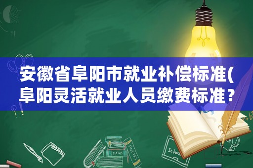 安徽省阜陽市就業補償標準(阜陽靈活就業人員繳費標準？)