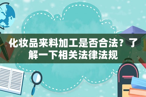 化妝品來料加工是否合法？了解一下相關法律法規