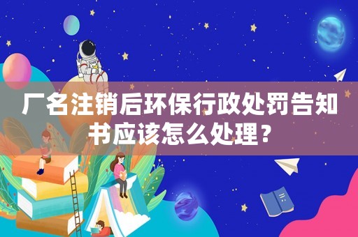 廠名注銷后環(huán)保行政處罰告知書應(yīng)該怎么處理？