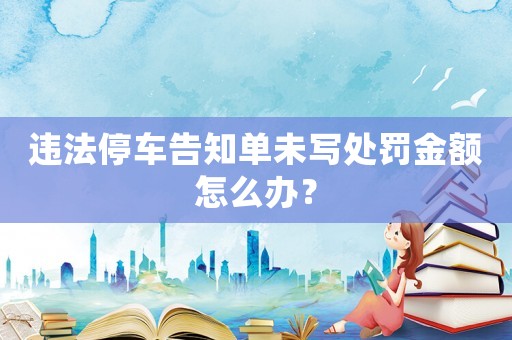 違法停車告知單未寫處罰金額怎么辦？